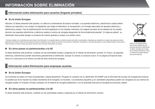 27
Información sobre eliminación para usuarios (hogares privados)
n En la Unión Europea
Atención: Si desea desechar este aparato, no utilice los contenedores de basura normales. Los aparatos eléctricos y electrónicos usados deben
tratarse por separado y con arreglo a la legislación que exige el tratamiento, la recuperación y el reciclaje adecuados de aparatos eléctricos y
electrónicos usados. Tras la implementación de dicha legislación en los Estados miembros, los hogares privados de los estados de UE pueden
devolver sus aparatos electrónicos y eléctricos usados a centros de recogida designados de forma totalmente gratuita*. En algunos países*, su
distribuidor local puede recoger su producto de manera gratuita si compra uno similar nuevo.
*) Sírvase contactar con la autoridad local para obtener más información. Si su aparato eléctrico o electrónico usado tiene pilas o acumuladores, deséchelos por separado con arreglo a las exigencias locales.
Mediante la eliminación correcta de este producto contribuirá a garantizar que el residuo se somete a los procesos de tratamiento, recuperación y reciclado adecuados y a evitar posibles efectos nocivos para el
medio ambiente y la salud humana que podrían derivarse de la incorrecta manipulación del residuo.
n En otros países no pertenecientes a la UE
Si desea desechar este producto, contacte con las autoridades locales y pregunte por el método de eliminación correcto. En Suiza: Los aparatos
eléctricos y electrónicos pueden devolverse gratuitamente al distribuidor, aunque no compre un producto nuevo. En la página principal de www.
swico.ch o www.sens.ch se ofrece una lista de otros centros de recogida.
Información sobre Eliminación para empresas usuarias
n En la Unión Europea
Si el producto se utiliza con fines empresariales y desea desecharlo: Póngase en contacto con su distribuidor de SHARP que le informará del proceso de recogida del producto.
Es posible que se le imputen los costes resultantes de la recogida y el reciclado. Los productos pequeños (y en cantidades pequeñas) pueden ser recogidos por sus centros de
recogida locales. En España: Sírvase contactar con el sistema de recogida establecido o con la autoridad local para la recogida de productos usados.
n En otros países no pertenecientes a la UE
Si desea desechar este producto, contacte con las autoridades locales y pregunte por el método de eliminación correcto.
INFORMACIÓN SOBRE ELIMINACIÓN
Atención: Su producto exhibe
este símbolo. Significa que los
productos eléctricos y electrónicos
no deben mezclarse con el resto
de los residuos domésticos. Existe
un sistema de recogida especial
para estos productos.
 