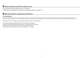 3
Cable de interface para FAX y cable de Línea
Estos accesorios especiales deben utilizarse con el dispositivo.
La Declaración de conformidad se incluye en el kit opcional de ampliación de fax (MX-FX11).
EMC (esta máquina y dispositivos periféricos)
n Advertencia:
Este es un producto Clase A. En un entorno doméstico este producto puede causar interferencias de radio en cuyo caso será necesario que el usuario adopte las medidas pertinentes.
Esta máquina contiene el software con módulos desarrollados por el grupo JPEG independiente.
Este producto incluye tecnología Adobe®
Flash®
de Adobe Systems Incorporated.
Copyright© 1995-2007 Adobe Macromedia Software LLC. Reservados todos los derechos.
Este producto incluye Adobe®
PostScript®
3™ de Adobe Systems Incorporated.
Este producto utiliza "InstantBoot" suministrado por IT Access Co., Ltd., Japón.
 