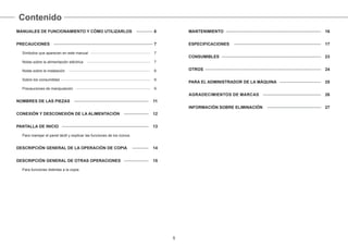 Contenido
5
MANUALES DE FUNCIONAMIENTO Y CÓMO UTILIZARLOS ———— 6
PRECAUCIONES ———————————————————————— 7
Símbolos que aparecen en este manual ———————————————— 7
Notas sobre la alimentación eléctrica ————————————————— 7
Notas sobre la instalación —————————————————————— 8
Sobre los consumibles ———————————————————————— 9
Precauciones de manipulación ———————————————————— 9
NOMBRES DE LAS PIEZAS —————————————————— 11
CONEXIÓN Y DESCONEXIÓN DE LA ALIMENTACIÓN —————— 12
PANTALLA DE INICIO ————————————————————— 13
Para manejar el panel táctil y explicar las funciones de los iconos.
DESCRIPCIÓN GENERAL DE LA OPERACIÓN DE COPIA ———— 14
DESCRIPCIÓN GENERAL DE OTRAS OPERACIONES —————— 15
Para funciones distintas a la copia.
MANTENIMIENTO ——————————————————————— 16
ESPECIFICACIONES ————————————————————— 17
CONSUMIBLES ———————————————————————— 23
OTROS ———————————————————————————— 24
PARA EL ADMINISTRADOR DE LA MÁQUINA —————————— 25
AGRADECIMIENTOS DE MARCAS —————————————— 26
INFORMACIÓN SOBRE ELIMINACIÓN ————————————— 27
 