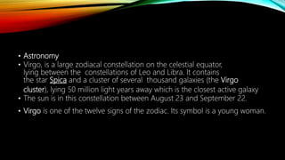 • Astronomy
• Virgo, is a large zodiacal constellation on the celestial equator,
lying between the constellations of Leo and Libra. It contains
the star Spica and a cluster of several thousand galaxies (the Virgo
cluster), lying 50 million light years away which is the closest active galaxy
• The sun is in this constellation between August 23 and September 22.
• Virgo is one of the twelve signs of the zodiac. Its symbol is a young woman.
 