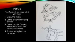 VIRGO
Four Symbols are associated
with Virgo
1. Virgo, the Virgin.
2. Coma, a woman holding
a baby.
3. Centaurus, the Centaur,
who is a half-man and
half-horse creature.
4. Bootes, a shepherd, or
harvester.
 