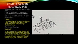 COMA, A WOMAN
HOLDING A BABY
Symbolizing the Virgin Mary and the Baby
Jesus.
Upon the Baby there is a star named
Coma. Coma means “The desired one”
Jesus is the waited Messiah and He is the
Desired One.
Haggai 2:7
7 and I will shake all nations, and they shall
come to the Desire of All Nations, and I
will fill this temple with glory,’ says
the LORD of hosts.
The Coming Messenger
Malachi 3:1
3 “Behold, I send My messenger, And he
will prepare the way before Me. And the
Lord, whom you seek, Will suddenly come
to His temple, Even the Messenger of the
covenant, In whom you delight. Behold,
He is coming,” Says the LORD of hosts.
 