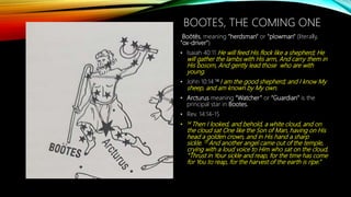 BOOTES, THE COMING ONE
Boōtēs, meaning "herdsman" or "plowman" (literally,
"ox-driver")
• Isaiah 40:11 He will feed His flock like a shepherd; He
will gather the lambs with His arm, And carry them in
His bosom, And gently lead those who are with
young.
• John 10:14 14 I am the good shepherd; and I know My
sheep, and am known by My own.
• Arcturus meaning “Watcher” or “Guardian” is the
principal star in Bootes.
• Rev. 14:14-15
• 14 Then I looked, and behold, a white cloud, and on
the cloud sat One like the Son of Man, having on His
head a golden crown, and in His hand a sharp
sickle. 15 And another angel came out of the temple,
crying with a loud voice to Him who sat on the cloud,
“Thrust in Your sickle and reap, for the time has come
for You to reap, for the harvest of the earth is ripe.”
 