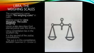 LIBRA, THE
WEIGHING SCALES
The constellation’s name
means “the weighing scales” in
Latin,
Hebrew word for Libra:
Mozanain, “the scales
weighing”
Libra’s scales describes God
eternal justice over the church.
Libra constellation lies in the
southern sky.
It is the second of the zodiac
constellations,
The sun is in this constellation
between September 22 – October 23
 