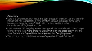 • Astronomy
• Libra is a faint constellation that is the 29th biggest in the night sky, and the only
zodiac sign not to represent a living creature. Instead, Libra is depicted in the
heavens as “weighing scales” it is located on the celestial equator
constellations of Virgo and Scorpio.
• Libra takes up a 538 sq/deg area of the sky, with the constellation’s “scale” shape
formed by the stars Alpha and Beta Librae that form the “cross-beam”, and the
stars Gamma and Sigma Librae that represent the “weighing pans.”
• The sun is in this constellation between September 22 and October 23.
 