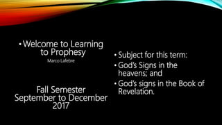 •Welcome to Learning
to Prophesy
Marco Lafebre
Fall Semester
September to December
2017
• Subject for this term:
• God’s Signs in the
heavens; and
• God’s signs in the Book of
Revelation.
 