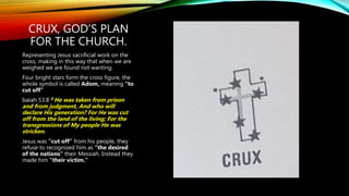 CRUX, GOD’S PLAN
FOR THE CHURCH.
Representing Jesus sacrificial work on the
cross, making in this way that when we are
weighed we are found not wanting.
Four bright stars form the cross figure, the
whole symbol is called Adom, meaning “to
cut off”
Isaiah 53:8 8 He was taken from prison
and from judgment, And who will
declare His generation? For He was cut
off from the land of the living; For the
transgressions of My people He was
stricken.
Jesus was “cut off” from his people, they
refuse to recognized him as “the desired
of the nations” their Messiah. Instead they
made him “their victim.”
 