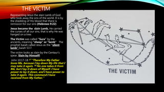 THE VICTIM
Representing Jesus the slain Lamb of God
who took away the sins of the world. It is by
the shedding of His blood that there is
remission for our sins (Hebrews 9:22)
Jesus became the slain Lamb, He carried
the curses of all our sins, that is why He was
hanged on a tree.
The Victim was called “Sura” by the
ancients, meaning “sheep” or “lamb” The
prophet Isaiah called Jesus as the “silent
lamb” Isaiah 53:7.
The victim looks as slain by the Centaur’s
spear, Slain by Himself!
John 10:17-18 17 “Therefore My Father
loves Me, because I lay down My life that I
may take it again. 18 No one takes it from
Me, but I lay it down of Myself. I have
power to lay it down, and I have power to
take it again. This command I have
received from My Father.”
 