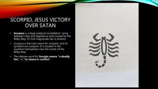 SCORPIO, JESUS VICTORY
OVER SATAN
• Scorpius is a large zodiacal constellation lying
between Libra and Sagittarius and crossed by the
Milky Way. It’s first magnitude star is Antares
• Scorpius is the Latin name for scorpion, and its
symbol is an scorpion. It is located in the
southern hemisphere near the center of the
Milky Way.
• The Hebrew word for Scorpio means “a deadly
foe,” or “to cleave in conflict”.
 