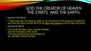 GOD THE CREATOR OF HEAVEN
THE STARTS AND THE EARTH.
• Genesis 1:14 (NKJV)
• 14 Then God said, “Let there be lights in the firmament of the heavens to divide the
day from the night; and let them be for signs and seasons, and for days and years;
• Job 9:9-10 (NKJV)
• 9 He made the Bear, Orion, and the Pleiades,
And the chambers of the south;
10 He does great things past finding out,
Yes, wonders without number.
 