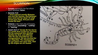 SCORPION
• Scorpio represents the foe whom
Jesus defeated, Satan.
• Genesis 3:15
15 And I will put enmity Between
you and the woman, And between
your seed and her Seed; He shall
bruise your head, And you shall
bruise His heel.”
• Antares is the main star of Scorpio
and means “wounding”, “cutting”
or “tearing”
• Isaiah 53:4-5 4 Surely He has borne
our griefs And carried our sorrows;
Yet we esteemed Him stricken,
Smitten by God, and afflicted.
5 But He was wounded for our
transgressions, He was bruised for
our iniquities; The chastisement
for our peace was upon Him, And
by His stripes we are healed.
 