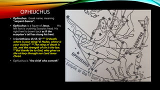 OPHIUCHUS
• Ophiuchus. Greek name, meaning
"serpent-bearer“.
• Ophiuchus is a figure of Jesus. His
left foot is crushing Scorpios head. His
right heel is drawn back as if the
scorpion’s tail has stung his heel.
• 1 Corinthians 15:55-57 55 “O Death,
where is your sting? O Hades, where is
your victory?” 56 The sting of death is
sin, and the strength of sin is the law.
57 But thanks be to God, who gives us
the victory through our Lord Jesus
Christ.
• Ophiuchus is “the chief who cometh”
 