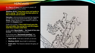 HERCULES
Is a figure of Jesus that represents power, all
power belongs to Jesus Christ.
Matthew 28:18 18 And Jesus came and spoke to
them, saying, “All authority has been given to
Me in heaven and on earth.
Hercules is demonstrating his power by stepping
his left foot over the head of the dragon called
Draco. (Satan) While his club weapon is about to
smash the Serpens head.
Psalm 91:13 (KJV) 13 Thou shalt tread upon the
lion and adder: the young lion and the dragon
shalt thou trample under feet.
A star called Ras al Gethi = “the head of him who
bruises” is in the head of Hercules.
In his knee goes “the branch kneeling” star
representing submission to God’s perfect will.
• Mark 10:45 if He was a servant, so we are.
• Matthew 26:39. Jesus knelt in submission.
• Psalm 19:1 “The heavens declare the glory of
God…
 