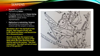 SERPENS
• Serpens, the snake is obviously
representing Satan.
• The bible speaks a lot of Satan being
a serpent, Genesis, the Psalms and
Revelation speak of that
representation.
• Ophiuchus is restraining Serpens
and limiting its movements, His
control over the serpent is obvious.
Revelation 20:2 2 He laid hold of the
dragon, that serpent of old, who
is the Devil and Satan, and bound him
for a thousand years;
Genesis 3:13 Now the serpent was
more cunning than any beast of the
field which the LORD God had made.
And he said to the woman, “Has God
indeed said, ‘You shall not eat of every
tree of the garden’?”
 