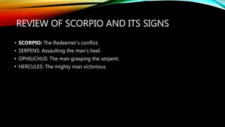 REVIEW OF SCORPIO AND ITS SIGNS
• SCORPIO: The Redeemer’s conflict.
• SERPENS: Assaulting the man’s heel.
• OPHIUCHUS: The man grasping the serpent.
• HERCULES: The mighty man victorious.
 