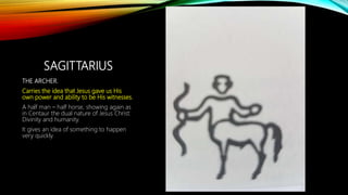 SAGITTARIUS
THE ARCHER.
Carries the idea that Jesus gave us His
own power and ability to be His witnesses.
A half man – half horse, showing again as
in Centaur the dual nature of Jesus Christ:
Divinity and humanity.
It gives an idea of something to happen
very quickly.
 