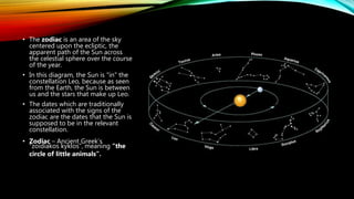 • The zodiac is an area of the sky
centered upon the ecliptic, the
apparent path of the Sun across
the celestial sphere over the course
of the year.
• In this diagram, the Sun is "in" the
constellation Leo, because as seen
from the Earth, the Sun is between
us and the stars that make up Leo.
• The dates which are traditionally
associated with the signs of the
zodiac are the dates that the Sun is
supposed to be in the relevant
constellation.
• Zodiac – Ancient Greek’s
“zoidiakos kyklos”, meaning “the
circle of little animals”.
 