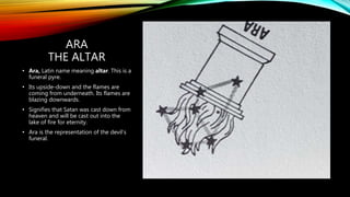 ARA
THE ALTAR
• Ara, Latin name meaning altar. This is a
funeral pyre.
• Its upside-down and the flames are
coming from underneath. Its flames are
blazing downwards.
• Signifies that Satan was cast down from
heaven and will be cast out into the
lake of fire for eternity.
• Ara is the representation of the devil’s
funeral.
 