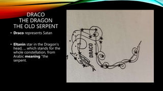 DRACO
THE DRAGON
THE OLD SERPENT
• Draco represents Satan
• Eltanin star in the Dragon's
head, ... which stands for the
whole constellation, from
Arabic meaning "the
serpent.
 