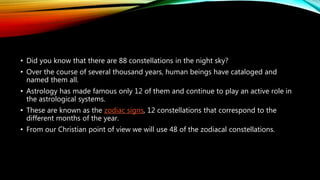 • Did you know that there are 88 constellations in the night sky?
• Over the course of several thousand years, human beings have cataloged and
named them all.
• Astrology has made famous only 12 of them and continue to play an active role in
the astrological systems.
• These are known as the zodiac signs, 12 constellations that correspond to the
different months of the year.
• From our Christian point of view we will use 48 of the zodiacal constellations.
 