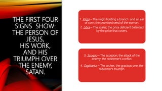THE FIRST FOUR
SIGNS SHOW:
THE PERSON OF
JESUS,
HIS WORK,
AND HIS
TRIUMPH OVER
THE ENEMY,
SATAN.
1. Virgo – The virgin holding a branch and an ear
of corn; the promised seed of the woman.
2. Libra – The scales; the price deficient balanced
by the price that covers.
3. Scorpio – The scorpion; the attack of the
enemy; the redeemer's conflict.
4. Sagittarius – The archer; the gracious one; the
redeemer's triumph.
 