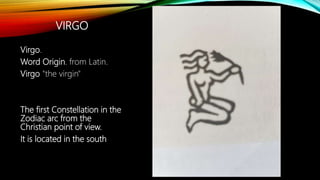 VIRGO
Virgo.
Word Origin. from Latin.
Virgo "the virgin"
The first Constellation in the
Zodiac arc from the
Christian point of view.
It is located in the south
 