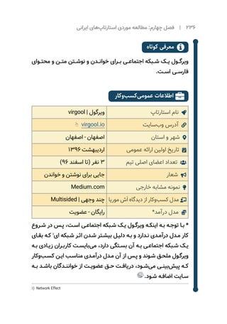‫ایرانی‬ ‫‌های‬‫پ‬‫استارتا‬ ‫موردی‬ ‌‫ه‬‫مطالع‬ :‫چهارم‬ ‫فصل‬ | 236
‫کوتاه‬ ‫معرفی‬ 
‫محتــوای‬ ‫و‬ ‫متــن‬ ‫نوشــتن‬ ‫و‬ ‫خوانــدن‬ ‫بــرای‬ ‫اجتماعــی‬ ‫شــبکه‬ ‫یــک‬ ‌‫ل‬‫ویرگــو‬
.‫اســت‬ ‫فارســی‬
‫‌کار‬‫و‬‌‫ب‬‫‌کس‬‫ی‬‫عموم‬ ‫اطالعات‬ 
‫استارتاپ‬ ‫نام‬ virgool | ‫ویرگول‬
‫‌سایت‬‫ب‬‫و‬ ‫آدرس‬ virgool.io
‫استان‬ ‫و‬ ‫شهر‬ ‫اصفهان‬ - ‫اصفهان‬
‫عمومی‬ ‫ارائه‬ ‫اولین‬ ‫تاریخ‬ 1396 ‫اردیبهشت‬
‫تیم‬ ‫اصلی‬ ‫اعضای‬ ‫تعداد‬ )96 ‫اسفند‬ ‫(تا‬ ‫نفر‬ 3
‫شعار‬ ‫خواندن‬ ‫و‬ ‫نوشتن‬ ‫برای‬ ‫جایی‬
‫خارجی‬ ‫مشابه‬ ‫نمونه‬ Medium.com
‫موریا‬ ‫ش‬َ ‫ا‬ ‫دیدگاه‬ ‫از‬ ‫‌کار‬‫و‬‌‫ب‬‫کس‬ ‫مدل‬ Multisided | ‫وجهی‬ ‫چند‬
*‫درآمد‬ ‫مدل‬ ‫عضویت‬ - ‫رایگان‬
‫ـروع‬‫ـ‬‫ش‬ ‫در‬ ‫ـس‬‫ـ‬‫پ‬ ،‫ـت‬‫ـ‬‫اس‬ ‫ـی‬‫ـ‬‫اجتماع‬ ‫ـبکه‬‫ـ‬‫ش‬ ‫ـک‬‫ـ‬‫ی‬ ‌‫ل‬‫ـو‬‫ـ‬‫ویرگ‬ ‫ـه‬‫ـ‬‫اینک‬ ‫ـه‬‫ـ‬‫ب‬ ‫ـه‬‫ـ‬‫توج‬ ‫ـا‬‫ـ‬‫ب‬ *
‫ـای‬‫ـ‬‫بق‬ ‫ـه‬‫ـ‬‫ک‬ 1
‫ای‬ ‫ـبکه‬‫ـ‬‫ش‬ ‫ـر‬‫ـ‬‫اث‬ ‫ـدن‬‫ـ‬‫ش‬ ‫ـتر‬‫ـ‬‫بیش‬ ‫ـل‬‫ـ‬‫دلی‬ ‫ـه‬‫ـ‬‫ب‬ ‫و‬ ‫ـدارد‬‫ـ‬‫ن‬ ‫ـدی‬‫ـ‬‫درآم‬ ‫ـدل‬‫ـ‬‫م‬ ‫کار‬
‫ـه‬‫ـ‬‫ب‬ ‫ـادی‬‫ـ‬‫زی‬ ‫ـران‬‫ـ‬‫کارب‬ ‫ـت‬‫ـ‬‫‌بایس‬‫ی‬‫م‬ ،‫دارد‬ ‫ـتگی‬‫ـ‬‫بس‬ ‫آن‬ ‫ـه‬‫ـ‬‫ب‬ ‫ـی‬‫ـ‬‫اجتماع‬ ‫ـبکه‬‫ـ‬‫ش‬ ‫ـک‬‫ـ‬‫‌ی‬
‫‌کار‬‫و‬‌‫ب‬‫ـ‬‫ـ‬‫کس‬ ‫ـن‬‫ـ‬‫ای‬ ‫ـب‬‫ـ‬‫مناس‬ ‫ـدی‬‫ـ‬‫درآم‬ ‫ـدل‬‫ـ‬‫م‬ ‫آن‬ ‫از‬ ‫ـس‬‫ـ‬‫پ‬ ‫و‬ ‫ـوند‬‫ـ‬‫ش‬ ‫ـق‬‫ـ‬‫ملح‬ ‫ـول‬‫ـ‬‫ویرگ‬
‫بــه‬ ‫باشــد‬ ‫خواننــدگان‬ ‫از‬ ‫عضویــت‬ ‫حــق‬ ‫دریافــت‬ ،‫‌شــود‬‫ی‬‫م‬ ‫‌بینــی‬‫ش‬‫پی‬ ‫کــه‬
.‫ـود‬‫ـ‬‫ش‬ ‫ـه‬‫ـ‬‫اضاف‬ ‫ـایت‬‫ـ‬‫س‬
1) Network Effect
 