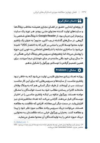 ‫ایرانی‬ ‫‌های‬‫پ‬‫استارتا‬ ‫موردی‬ ‌‫ه‬‫مطالع‬ :‫چهارم‬ ‫فصل‬ | 237
‫‌گیری‬‫ل‬‫شک‬ ‫داستان‬ 
‫ـا‬‫ـ‬‫‌ه‬‫گ‬‫وبال‬ ‫ـب‬‫ـ‬‫مخاط‬ ‫ـه‬‫ـ‬‫همیش‬ ‫ـازی‬‫ـ‬‫مج‬ ‫ـای‬‫ـ‬‫فض‬ ‫در‬ ‫ـور‬‫ـ‬‫حض‬ ‫ـی‬‫ـ‬‫ابتدای‬ ‫ـای‬‫ـ‬‫روزه‬ ‫از‬
‫ســایت‬ ‫یــک‬ ‌‫ه‬‫دور‬ ‫هــر‬ .‫بــودم‬ ‫متنــی‬ ‫محتــوای‬ ‫کننــده‬ ‫تولیــد‬ ‫‌های‬‫ت‬‫ســای‬ ‫و‬
‫ـا‬‫ـ‬‫ی‬ ‌‫ی‬‫ـخص‬‫ـ‬‫ش‬ ‫ـای‬‫ـ‬‫‌ه‬‫گ‬‫وبال‬ ‫ـا‬‫ـ‬‫ت‬ Google Reader ‫از‬ ،‫ـود‬‫ـ‬‫ب‬ ‫ـان‬‫ـ‬‫جری‬ ‫ـن‬‫ـ‬‫ای‬ ‫‌دار‬‫م‬‫ـ‬‫ـ‬‫پرچ‬
‫پلتفرم‬ ‫‌یک‬‫عنوان‬ ‫به‬ 2
‫مدیوم‬ ،‫التین‬ ‫وب‬ ‫در‬ ‫ـته‬‫ـ‬‫گذش‬ ‫‌های‬‫ل‬‫ـا‬‫ـ‬‫س‬ ‫در‬ .‫گروهی‬
‫نامیده‬ 3
UGC ‫ـار‬‫ـ‬‫اختص‬ ‫ـه‬‫ـ‬‫ب‬ ‫که‬ ‫کاربر‬ ‫ـر‬‫ـ‬‫ب‬ ‫ـی‬‫ـ‬‫مبتن‬ ‫ـا‬‫ـ‬‫‌ی‬‫ـر‬‫ـ‬‫کارب‬ ‫ـط‬‫ـ‬‫توس‬ ‫ـوا‬‫ـ‬‫محت‬ ‫ـد‬‫ـ‬‫تولی‬
‫ـوزه‬‫ـ‬‫ح‬ ‫ـن‬‫ـ‬‫ای‬ ‫ـی‬‫ـ‬‫خوب‬ ‫ـه‬‫ـ‬‫ب‬ ‫ـی‬‫ـ‬‫اجتماع‬ ‫‌های‬‫ه‬‫ـبک‬‫ـ‬‫ش‬ ‫ـا‬‫ـ‬‫ب‬ ‫ـابه‬‫ـ‬‫مش‬ ‫ـاختاری‬‫ـ‬‫س‬ ‫ـا‬‫ـ‬‫ب‬ ‫ـود‬‫ـ‬‫‌ش‬‫ی‬‫م‬
‫در‬ ‫ـی‬‫ـ‬‫همگ‬ ‫ـی‬‫ـ‬‫ایران‬ ‫ـاگ‬‫ـ‬‫وب‬ ‫‌دهی‬‫س‬‫ـروی‬‫ـ‬‫س‬ ‫ـای‬‫ـ‬‫‌ه‬‫م‬‫پلتفر‬ ‫ـا‬‫ـ‬‫ام‬ ‫‌داد‬‫ی‬‫ـ‬‫ـ‬‫م‬ ‫ـش‬‫ـ‬‫پوش‬ ‫را‬
‫ـرای‬‫ـ‬‫ب‬ .‫ـد‬‫ـ‬‫میزدن‬ ‫ـا‬‫ـ‬‫درج‬ ‫ـان‬‫ـ‬‫خودش‬ ‫ـای‬‫ـ‬‫ج‬ ‫در‬ ‫و‬ ‫ـده‬‫ـ‬‫مان‬ ‌‫ی‬‫ـ‬‫ـ‬‫باق‬ ‫ـود‬‫ـ‬‫خ‬ ‫ـش‬‫ـ‬‫پی‬ ‫ـال‬‫ـ‬‫س‬ ۱۰
.‫ـم‬‫ـ‬‫بده‬ ‫ـکیل‬‫ـ‬‫تش‬ ‫را‬ ‫ـول‬‫ـ‬‫ویرگ‬ ،‫ـتانم‬‫ـ‬‫دوس‬ ‫ـا‬‫ـ‬‫ب‬ ‫ـم‬‫ـ‬‫گرفت‬ ‫ـم‬‫ـ‬‫تصمی‬ ‫ـن‬‫ـ‬‫همی‬
Problem | ‫مشکل‬ 
‫نبــود‬ ‫خاطــر‬ ‫بــه‬ ‫کــه‬ ‫‌شــود‬‫ی‬‫م‬ ‫تولیــد‬ ‫فارســی‬ ‫محتــوای‬ ‫زیــادی‬ ‫تعــداد‬ ‫روزانــه‬
‫ـب‬‫ـ‬‫مناس‬ ‫کار‬ ‫ـن‬‫ـ‬‫ای‬ ‫ـرای‬‫ـ‬‫ب‬ ‫ـه‬‫ـ‬‫ک‬ ‫‌هایی‬‫س‬‫ـروی‬‫ـ‬‫س‬ ‫و‬ ‫‌ها‬‫ت‬‫ـای‬‫ـ‬‫س‬ ‫از‬ ،‫ـب‬‫ـ‬‫مناس‬ ‫ـرم‬‫ـ‬‫پلتف‬
‫ـادار‬‫ـ‬‫وف‬ ‫ـاگ‬‫ـ‬‫وب‬ ‫ـه‬‫ـ‬‫ب‬ ‫ـه‬‫ـ‬‫ک‬ ‫ـم‬‫ـ‬‫ه‬ ‫ـانی‬‫ـ‬‫کس‬ ‫ـر‬‫ـ‬‫دیگ‬ ‫ـرف‬‫ـ‬‫ط‬ ‫از‬ .‫ـد‬‫ـ‬‫‌ان‬‫ه‬‫آورد‬ ‫در‬ ‫ـر‬‫ـ‬‫س‬ ،‫ـتند‬‫ـ‬‫نیس‬
‫ـکل‬‫ـ‬‫مش‬ ‫ـا‬‫ـ‬‫ب‬ ‫ـدگان‬‫ـ‬‫خوانن‬ ‫ـت‬‫ـ‬‫دس‬ ‫ـه‬‫ـ‬‫ب‬ ‫ـود‬‫ـ‬‫خ‬ ‫ـب‬‫ـ‬‫مطال‬ ‫ـاندن‬‫ـ‬‫رس‬ ‫در‬ ‫ـرا‬‫ـ‬‫اکث‬ ‫ـد‬‫ـ‬‫‌ان‬‫ه‬‫ماند‬
‫اختیــار‬ ‫در‬ ‫را‬ ‫مناســبی‬ ‫پلتفــرم‬ ‫اینکــه‬ ‫بــر‬ ‫عــاوه‬ ‫ویرگــول‬ .‫هســتند‬ ‫مواجــه‬
‫ـز‬‫ـ‬‫نی‬ ‫ـان‬‫ـ‬‫‌ش‬‫ن‬‫مخاطبی‬ ‫ـداد‬‫ـ‬‫تع‬ ‫ـه‬‫ـ‬‫ک‬ ‫ـد‬‫ـ‬‫‌کن‬‫ی‬‫م‬ ‫ـی‬‫ـ‬‫گارانت‬ ،‫ـد‬‫ـ‬‫‌ده‬‫ی‬‫م‬ ‫ـرار‬‫ـ‬‫ق‬ ‫ـندگان‬‫ـ‬‫نویس‬
‫ـه‬‫ـ‬‫مطالع‬ ‫ـه‬‫ـ‬‫ب‬ ‫ـد‬‫ـ‬‫عالقمن‬ ‫ـه‬‫ـ‬‫ک‬ ‫ـرادی‬‫ـ‬‫اف‬ ،‫ـه‬‫ـ‬‫معادل‬ ‫ـن‬‫ـ‬‫ای‬ ‫ـر‬‫ـ‬‫دیگ‬ ‫ـمت‬‫ـ‬‫س‬ ‫در‬ .‫ـد‬‫ـ‬‫‌یاب‬‫ش‬‫افزای‬
‫ـدا‬‫ـ‬‫پی‬ ‫را‬ ‫ـود‬‫ـ‬‫خ‬ ‫ـر‬‫ـ‬‫نظ‬ ‫ـورد‬‫ـ‬‫م‬ ‫ـب‬‫ـ‬‫مطال‬ ‫ـد‬‫ـ‬‫واح‬ ‫ـرویس‬‫ـ‬‫س‬ ‫ـک‬‫ـ‬‫‌ی‬‫ر‬‫د‬ ‫ـد‬‫ـ‬‫‌توانن‬‫ی‬‫م‬ ،‫ـتند‬‫ـ‬‫هس‬
‫ـی‬‫ـ‬‫محتوای‬ ‫ـه‬‫ـ‬‫ب‬ ‫ـدان‬‫ـ‬‫عالقمن‬ ‫ـاده‬‫ـ‬‫س‬ ‫ـی‬‫ـ‬‫خیل‬ ‫ـول‬‫ـ‬‫ویرگ‬ ‫ـی‬‫ـ‬‫‌عبارت‬‫ه‬‫ب‬ .‫ـد‬‫ـ‬‫کنن‬ ‫ـه‬‫ـ‬‫مطالع‬ ‫و‬
.‫ـد‬‫ـ‬‫‌نمای‬‫ی‬‫م‬ ‫ـل‬‫ـ‬‫متص‬ ‫ـوا‬‫ـ‬‫محت‬ ‫آن‬ ‫ـدگان‬‫ـ‬‫‌کنن‬‫د‬‫تولی‬ ‫ـه‬‫ـ‬‫ب‬ ‫را‬ ‫ـاص‬‫ـ‬‫خ‬ ‫ـوزه‬‫ـ‬‫ح‬ ‫ـک‬‫ـ‬‫‌ی‬‫ر‬‫د‬
2) Medium.com
UGC .‫‌شــود‬‫ی‬‫م‬ ‫ایجــاد‬ ‫کاربــران‬ ‫توســط‬ ‫شــده‬ ‫ارائــه‬ ‫محتــوای‬ ‫توســط‬ ‫اصلــی‬ ‫ارزش‬ ‫‌کارها‬‫و‬‌‫ب‬‫کســ‬ ‫33 درمــدل‬
.‫‌باشــد‬‫ی‬‫م‬ User Generated Content ‫عبــارت‬ ‫مختصــر‬
 