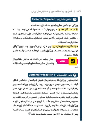 ‫ایرانی‬ ‫‌های‬‫پ‬‫استارتا‬ ‫موردی‬ ‌‫ه‬‫مطالع‬ :‫چهارم‬ ‫فصل‬ | 238
Customer Segment | ‫مشتریان‬ ‫بخش‬ 
:‫است‬ ‫داده‬ ‫قرار‬ ‫هدف‬ ‫مورد‬ ‫را‬ ‫اصلی‬ ‫بخش‬ ‫دو‬ ‫ویرگول‬
‫ـنده‬‫ـ‬‫نویس‬ ‫‌تواند‬‫ی‬‫م‬ ‫که‬ ،‫محتوا‬ ‫ـده‬‫ـ‬‫کنن‬ ‫تولید‬ ‫ـوع‬‫ـ‬‫ن‬ ‫ـر‬‫ـ‬‫ه‬ :‫ـوا‬‫ـ‬‫محت‬ ‫ـدگان‬‫ـ‬‫دهن‬ ‫ـه‬‫ـ‬‫ارائ‬
‫ـود‬‫ـ‬‫خ‬ ‫‌های‬‫ه‬‫ـت‬‫ـ‬‫‌نوش‬‫ل‬‫د‬ ‫ـا‬‫ـ‬‫‌ی‬‫ـرات‬‫ـ‬‫خاط‬ ‫ـد‬‫ـ‬‫‌خواه‬‫ی‬‫م‬ ‫ـه‬‫ـ‬‫ک‬ ‫ـردی‬‫ـ‬‫ف‬ ‫ـا‬‫ـ‬‫‌ی‬‫ـد‬‫ـ‬‫باش‬ ‫‌ای‬‫ه‬‫ـ‬‫ـ‬‫حرف‬
‫از‬ ‫‌هــا‬‫د‬‫برن‬ ‫و‬ ‫مارکتینــگ‬ ‫دیجیتــال‬ ‫‌هــای‬‫س‬‫آژان‬ ‫همچنیــن‬ ،‫کنــد‬ ‫منتشــر‬ ‫را‬
.‫ـتند‬‫ـ‬‫هس‬ ‫ـا‬‫ـ‬‫م‬ ‫ـتریان‬‫ـ‬‫مش‬
‫ـوگل‬‫ـ‬‫گ‬ ‫ـتجوی‬‫ـ‬‫جس‬ ‫ـا‬‫ـ‬‫‌ی‬‫ـردی‬‫ـ‬‫‌گ‬‫ب‬‫و‬ ‫در‬ ‫ـراد‬‫ـ‬‫اف‬ ‫ـن‬‫ـ‬‫ای‬ :‫ـی‬‫ـ‬‫فارس‬ ‫ـوای‬‫ـ‬‫محت‬ ‫ـدگان‬‫ـ‬‫خوانن‬
‫ـر‬‫ـ‬‫کارب‬ ‫ـد‬‫ـ‬‫‌توانن‬‫ی‬‫م‬ ‫ـه‬‫ـ‬‫ک‬ ‫ـد‬‫ـ‬‫‌ان‬‫ه‬‫کرد‬ ‫ـدا‬‫ـ‬‫پی‬ ‫را‬ ‫ـول‬‫ـ‬‫ویرگ‬ ‫ـف‬‫ـ‬‫مختل‬ ‫ـات‬‫ـ‬‫موضوع‬ ‫ـی‬‫ـ‬‫پ‬ ‫در‬
.‫ـوند‬‫ـ‬‫ش‬ ‫ـاداری‬‫ـ‬‫وف‬
‫از‬ ‫ـی‬‫ـ‬‫ابتدای‬ ‫ـل‬‫ـ‬‫مراح‬ ‫در‬ ،‫ـراد‬‫ـ‬‫اف‬ ‫ـن‬‫ـ‬‫ای‬ ‫ـذب‬‫ـ‬‫ج‬ ‫ـرای‬‫ـ‬‫ب‬
‫نکته‬
‫ـتفاده‬‫ـ‬‫اس‬ ‫ـی‬‫ـ‬‫اجتماع‬ ‫‌های‬‫ه‬‫ـبک‬‫ـ‬‫ش‬ ‫ـایر‬‫ـ‬‫س‬ ‫ـیل‬‫ـ‬‫پتانس‬
.‫شد‬
Customer Validation | ‫اعتبارسنجی‬ ‫نحوه‬ 
‫ـکل‬‫ـ‬‫ش‬ ‫ـی‬‫ـ‬‫اجتماع‬ ‫‌های‬‫ه‬‫ـبک‬‫ـ‬‫ش‬ ‫ـق‬‫ـ‬‫طری‬ ‫از‬ ،‫ـادی‬‫ـ‬‫زی‬ ‫ـد‬‫ـ‬‫ح‬ ‫ـا‬‫ـ‬‫ت‬ ‫ـول‬‫ـ‬‫ویرگ‬ ‫ـنجی‬‫ـ‬‫اعتبارس‬
‫مدیوم‬ ‫لحظه‬ ‫این‬ ‫(در‬ ‫ایران‬ ‫در‬ ‫مدیوم‬ ‫ـرویس‬‫ـ‬‫س‬ ‫نبودن‬ ‫ـترس‬‫ـ‬‫دس‬ ‫در‬ .‫گرفت‬
‫ـدم‬‫ـ‬‫ع‬ ‫ـورد‬‫ـ‬‫م‬ ‫در‬ ‫ـه‬‫ـ‬‫ک‬ ‫ـادی‬‫ـ‬‫زی‬ ‫ـای‬‫ـ‬‫‌ه‬‫ت‬‫صحب‬ ‫آن‬ ‫از‬ ‫ـد‬‫ـ‬‫بع‬ ‫و‬ )‫ـت‬‫ـ‬‫اس‬ ‫ـده‬‫ـ‬‫ش‬ ‫ـر‬‫ـ‬‫فیلت‬ ‫ـع‬‫ـ‬‫رف‬
‫ـا‬‫ـ‬‫هکره‬ ‫ـای‬‫ـ‬‫‌ه‬‫ت‬‫صحب‬ ‫ـن‬‫ـ‬‫همچنی‬ ‫و‬ ‫ـد‬‫ـ‬‫‌ش‬‫ی‬‫م‬ ‫ـی‬‫ـ‬‫فارس‬ ‫ـان‬‫ـ‬‫زب‬ ‫از‬ ‫ـوم‬‫ـ‬‫مدی‬ ‫ـتیبانی‬‫ـ‬‫پش‬
‫به‬ ‫ـاد‬‫ـ‬‫انتق‬ ‫و‬ ‫ـران‬‫ـ‬‫ای‬ ‫در‬ ‫ـی‬‫ـ‬‫فارس‬ ‫ـوای‬‫ـ‬‫محت‬ ‫ـد‬‫ـ‬‫تولی‬ ‫ـب‬‫ـ‬‫مناس‬ ‫ـرم‬‫ـ‬‫پلتف‬ ‫ـود‬‫ـ‬‫نب‬ ‫ـر‬‫ـ‬‫ب‬ ‫ـی‬‫ـ‬‫مبن‬
‫ـه‬‫ـ‬‫اولی‬ ‫ـنجی‬‫ـ‬‫اعتبارس‬ ‫از‬ ‫ـادی‬‫ـ‬‫زی‬ ‫ـش‬‫ـ‬‫بخ‬ ،‫ـاگ‬‫ـ‬‫وب‬ ‫ـنتی‬‫ـ‬‫س‬ ‫‌های‬‫ه‬‫‌دهند‬‫س‬‫ـروی‬‫ـ‬‫س‬
‫ـداد‬‫ـ‬‫تع‬ ‫ـرای‬‫ـ‬‫ب‬ MVP ‫ـخه‬‫ـ‬‫نس‬ ‫ـار‬‫ـ‬‫انتش‬ ‫ـا‬‫ـ‬‫ب‬ ‫ـن‬‫ـ‬‫ای‬ ‫ـر‬‫ـ‬‫ب‬ ‫ـاوه‬‫ـ‬‫ع‬ .‫داد‬ ‫ـکل‬‫ـ‬‫ش‬ ‫را‬ ‫ـول‬‫ـ‬‫ویرگ‬
‫ـه‬‫ـ‬‫اولی‬ ‫ـخه‬‫ـ‬‫نس‬ ‫ـان‬‫ـ‬‫هم‬ ‫از‬ ‫ـار‬‫ـ‬‫انتظ‬ ‫ـد‬‫ـ‬‫ح‬ ‫از‬ ‫ـش‬‫ـ‬‫بی‬ ‫ـت‬‫ـ‬‫مقبولی‬ ‫ـکان‬‫ـ‬‫نزدی‬ ‫از‬ ‫ـدودی‬‫ـ‬‫مح‬
.‫ـاخت‬‫ـ‬‫س‬ ‫ـن‬‫ـ‬‫مطمئ‬ ‫ـیر‬‫ـ‬‫مس‬ ‫ـن‬‫ـ‬‫ای‬ ‫از‬ ‫را‬ ‫ـا‬‫ـ‬‫م‬ ‫ـتفاده‬‫ـ‬‫اس‬ ‫از‬ ‫ـس‬‫ـ‬‫پ‬
 