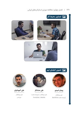 ‫ایرانی‬ ‫‌های‬‫پ‬‫استارتا‬ ‫موردی‬ ‌‫ه‬‫مطالع‬ :‫چهارم‬ ‫فصل‬ | 240
‫آجودانیان‬ ‫علی‬
‫بنیانگذار‬ ‫هم‬
‫بیزینس‬
‫حدادکار‬ ‫علی‬
‫دهنده‬ ‫توسعه‬ | ‫بنیانگذار‬ ‫هم‬
FrontEnd , Mobile
‫امیدی‬ ‫پیمان‬
‫بنیانگذار‬ ‫هم‬
BackEnd ‫دهنده‬ ‫توسعه‬
‫کار‬ ‫محیط‬ ‫تصاویر‬ 
‫تیم‬ ‫اعضای‬ ‫تصویر‬ 
 