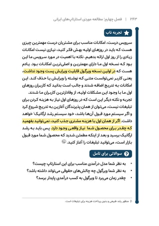 ‫ایرانی‬ ‫‌های‬‫پ‬‫استارتا‬ ‫موردی‬ ‌‫ه‬‫مطالع‬ :‫چهارم‬ ‫فصل‬ | 243
‫ناب‬ ‫تجربه‬ 
‫ـزی‬‫ـ‬‫چی‬ ‫ـن‬‫ـ‬‫مهمتری‬ ‫ـت‬‫ـ‬‫درس‬ ‫ـتریان‬‫ـ‬‫مش‬ ‫ـرای‬‫ـ‬‫ب‬ ‫ـب‬‫ـ‬‫مناس‬ ‫ـات‬‫ـ‬‫امکان‬ ،‫ـت‬‫ـ‬‫درس‬ ‫ـرویس‬‫ـ‬‫س‬
‫ـات‬‫ـ‬‫امکان‬ ‫ـت‬‫ـ‬‫نیس‬ ‫ـازی‬‫ـ‬‫نی‬ ،‫ـد‬‫ـ‬‫کنی‬ ‫ـر‬‫ـ‬‫فک‬ ‫ـش‬‫ـ‬‫به‬ ‫ـه‬‫ـ‬‫اولی‬ ‫ـای‬‫ـ‬‫روزه‬ ‫در‬ ‫ـد‬‫ـ‬‫بای‬ ‫ـه‬‫ـ‬‫ک‬ ‫ـت‬‫ـ‬‫هس‬
‫ـن‬‫ـ‬‫ای‬ ‫ـا‬‫ـ‬‫م‬ ‫ـرویس‬‫ـ‬‫س‬ ‫ـورد‬‫ـ‬‫م‬ ‫در‬ ‫ـت‬‫ـ‬‫اهمی‬ ‫ـا‬‫ـ‬‫ب‬ ‫ـه‬‫ـ‬‫نکت‬ .‫ـم‬‫ـ‬‫بدهی‬ ‫ـه‬‫ـ‬‫ارائ‬ ‫اول‬ ‫روز‬ ‫از‬ ‫را‬ ‫ـادی‬‫ـ‬‫زی‬
‫‌یــادم‬.‫بــود‬ ‫امکانــات‬ ‫‌تریــن‬‫ی‬‫اصل‬ ‫و‬ ‫مهمتریــن‬ ‫دارای‬ ‫مــا‬ ‫اول‬ ‫نســخه‬ ‫کــه‬ ‫بــود‬
،‫ـت‬‫ـ‬‫نداش‬ ‫ـود‬‫ـ‬‫وج‬ ‫ـت‬‫ـ‬‫پس‬ ‫ـش‬‫ـ‬‫ویرای‬ ‫ـت‬‫ـ‬‫قابلی‬ ‫ـول‬‫ـ‬‫ویرگ‬ ‫ـخه‬‫ـ‬‫نس‬ ‫ـن‬‫ـ‬‫اولی‬ ‫در‬ ‫ـه‬‫ـ‬‫ک‬ ‫ـت‬‫ـ‬‫هس‬
‫ـن‬‫ـ‬‫ای‬ .‫ـد‬‫ـ‬‫کن‬ ‫ـذف‬‫ـ‬‫ح‬ ‫ـا‬‫ـ‬‫ی‬ ‌‫ش‬‫ـ‬‫ـ‬‫ویرای‬ ‫را‬ ‫ـته‬‫ـ‬‫نوش‬ ‫ـه‬‫ـ‬‫ک‬ ‫ـی‬‫ـ‬‫متن‬ ‫ـت‬‫ـ‬‫‌توانس‬‫ی‬‫نم‬ ‫ـر‬‫ـ‬‫کارب‬ ‫ـی‬‫ـ‬‫‌یعن‬
‫ـای‬‫ـ‬‫روزه‬ ‫ـران‬‫ـ‬‫کارب‬ ‫ـه‬‫ـ‬‫ک‬ ‫ـد‬‫ـ‬‫بدانی‬ ‫ـت‬‫ـ‬‫اس‬ ‫ـب‬‫ـ‬‫جال‬ ‫و‬ ‫ـدند‬‫ـ‬‫ش‬ ‫ـه‬‫ـ‬‫اضاف‬ ‫ـج‬‫ـ‬‫تدری‬ ‫ـه‬‫ـ‬‫ب‬ ‫ـات‬‫ـ‬‫امکان‬
.‫ـدند‬‫ـ‬‫ش‬ ‫ـا‬‫ـ‬‫م‬ ‫ـران‬‫ـ‬‫کارب‬ ‫ـن‬‫ـ‬‫وفادارتری‬ ‫از‬ ،‫ـه‬‫ـ‬‫اولی‬ ‫ـکالت‬‫ـ‬‫مش‬ ‫ـن‬‫ـ‬‫ای‬ ‫ـود‬‫ـ‬‫وج‬ ‫ـا‬‫ـ‬‫ب‬ ‫ـا‬‫ـ‬‫م‬ ‫اول‬
‫ـرای‬‫ـ‬‫ب‬ ‫ـردن‬‫ـ‬‫ک‬ ‫ـه‬‫ـ‬‫هزین‬ ‫ـه‬‫ـ‬‫ب‬ ‫ـاز‬‫ـ‬‫نی‬ ‫اول‬ ‫ـای‬‫ـ‬‫روزه‬ ‫در‬ ‫ـه‬‫ـ‬‫ک‬ ‫ـت‬‫ـ‬‫اس‬ ‫ـن‬‫ـ‬‫ای‬ ‫ـر‬‫ـ‬‫دیگ‬ ‫ـه‬‫ـ‬‫نکت‬ ‫و‬ ‫ـه‬‫ـ‬‫تجرب‬
‫ـرد‬‫ـ‬‫ک‬ ‫ـروع‬‫ـ‬‫ش‬ ‫ـج‬‫ـ‬‫تدری‬ ‫ـه‬‫ـ‬‫ب‬ ‫ـن‬‫ـ‬‫آغازی‬ ‫ـدگان‬‫ـ‬‫پذیرن‬ ‫ـان‬‫ـ‬‫هم‬ ‫از‬ ‫ـوان‬‫ـ‬‫‌ت‬‫ی‬‫م‬ ،‫ـت‬‫ـ‬‫نیس‬ ‫ـات‬‫ـ‬‫تبلیغ‬
‫ـد‬‫ـ‬‫خواه‬ 1
‫ـک‬‫ـ‬‫ارگانی‬ ‫ـد‬‫ـ‬‫رش‬ ‫ـتم‬‫ـ‬‫سیس‬ ‫ـود‬‫ـ‬‫خ‬ ،‫ـد‬‫ـ‬‫باش‬ ‫ـا‬‫ـ‬‫‌ه‬‫ن‬‫آ‬ ‫ـول‬‫ـ‬‫قب‬ ‫ـورد‬‫ـ‬‫م‬ ‫ـتم‬‫ـ‬‫سیس‬ ‫ـر‬‫ـ‬‫اگ‬ ‫و‬
‫ـد‬‫ـ‬‫بفهمی‬ ‫ـد‬‫ـ‬‫‌توانی‬‫ی‬‫نم‬ ،‫ـد‬‫ـ‬‫کنی‬ ‫ـذب‬‫ـ‬‫ج‬ ‫ـتری‬‫ـ‬‫مش‬ ‫ـه‬‫ـ‬‫هزین‬ ‫ـا‬‫ـ‬‫ب‬ ‫اول‬ ‫ـان‬‫ـ‬‫هم‬ ‫از‬ ‫ـر‬‫ـ‬‫اگ‬ .‫ـت‬‫ـ‬‫داش‬
‫ـد‬‫ـ‬‫رش‬ ‫ـه‬‫ـ‬‫ب‬ ‫ـد‬‫ـ‬‫بای‬ ‫ـس‬‫ـ‬‫پ‬ .‫دارد‬ ‫ـود‬‫ـ‬‫وج‬ ‫ـی‬‫ـ‬‫واقع‬ ‫ـاز‬‫ـ‬‫نی‬ ‫ـما‬‫ـ‬‫ش‬ ‫ـول‬‫ـ‬‫محص‬ ‫ـرای‬‫ـ‬‫ب‬ ‫ـدر‬‫ـ‬‫چق‬ ‫ـه‬‫ـ‬‫ک‬
‫ـول‬‫ـ‬‫قب‬ ‫ـورد‬‫ـ‬‫م‬ ‫ـما‬‫ـ‬‫ش‬ ‫ـول‬‫ـ‬‫محص‬ ‫ـه‬‫ـ‬‫ک‬ ‫ـدید‬‫ـ‬‫ش‬ ‫ـن‬‫ـ‬‫مطمئ‬ ‫ـه‬‫ـ‬‫اینک‬ ‫از‬ ‫ـد‬‫ـ‬‫بع‬ ‫و‬ ‫ـید‬‫ـ‬‫برس‬ ‫ـک‬‫ـ‬‫ارگانی‬
.‫ـد‬‫ـ‬‫کنی‬ ‫ـاز‬‫ـ‬‫آغ‬ ‫را‬ ‫ـات‬‫ـ‬‫تبلیغ‬ ‫ـد‬‫ـ‬‫‌توانی‬‫ی‬‫م‬ ،‫ـت‬‫ـ‬‫اس‬ ‫ـازار‬‫ـ‬‫ب‬
‫تامل‬ ‫برای‬ ‫سواالتی‬ 
•	‫چیست؟‬ ‫استارتاپ‬ ‫این‬ ‫برای‬ ‫مناسب‬ ‫درآمدی‬ ‫مدل‬ ‫شما‬ ‫نظر‬ ‫به‬
•	‫باشد؟‬ ‫داشته‬ ‫‌تواند‬‫ی‬‫م‬ ‫حقوقی‬ ‫‌های‬‫ش‬‫چال‬ ‫چه‬ ‫ویرگول‬ ‫شما‬ ‫نظر‬ ‫به‬
•	‫برسد؟‬ ‫پایدار‬ ‫درآمدی‬ ‫کسب‬ ‫به‬ ‫ویرگول‬ ‫تا‬ ‫‌برد‬‫ی‬‫م‬ ‫زمان‬ ‫چقدر‬
.‫است‬ ‫تبلیغات‬ ‫برای‬ ‫هزینه‬ ‫پرداخت‬ ‫بدون‬ ‫و‬ ‫طبیعی‬ ‫رشد‬ ‫11 منظور‬
 