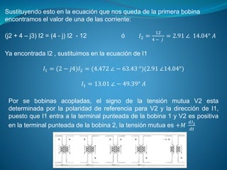 Sustituyendo esto en la ecuación que nos queda de la primera bobina
encontramos el valor de una de las corriente:
(j2 + 4 – j3) I2 = (4 - j) I2 - 12 ó 𝐼2 =
12
4 − 𝑗
= 2.91 ∠ 14.04° 𝐴
Ya encontrada I2 , sustituimos en la ecuación de I1
𝐼1 = (2 − 𝑗4)𝐼2 = (4.472 ∠ − 63.43 °)(2.91 ∠14.04°)
𝐼1 = 13.01 ∠ − 49.39° 𝐴
Por se bobinas acopladas, el signo de la tensión mutua V2 esta
determinada por la polaridad de referencia para V2 y la dirección de I1,
puesto que I1 entra a la terminal punteada de la bobina 1 y V2 es positiva
en la terminal punteada de la bobina 2, la tensión mutua es +𝑀
𝑑𝐼1
𝑑𝑡
 