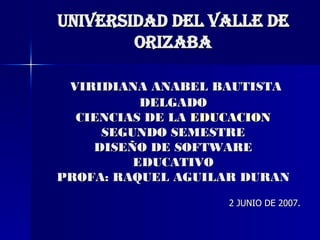 UNIVERSIDAD DEL VALLE DE ORIZABA   VIRIDIANA ANABEL BAUTISTA DELGADO CIENCIAS DE LA  EDUCACION SEGUNDO SEMESTRE DISEÑO DE SOFTWARE EDUCATIVO PROFA: RAQUEL AGUILAR DURAN 2 JUNIO DE 2007. 
