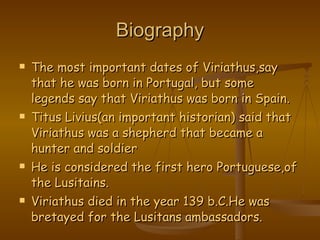 Biography The most important dates of Viriathus,say that he was born in Portugal, but some legends say that Viriathus was born in Spain. Titus Livius(an important historian) said that Viriathus was a shepherd that became a hunter and soldier He is considered the first hero Portuguese,of the Lusitains. Viriathus died in the year 139 b.C.He was bretayed for the Lusitans ambassadors. 