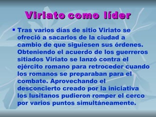 Viriato como líder
   Tras varios días de sitio Viriato se
    ofreció a sacarlos de la ciudad a
    cambio de que siguiesen sus órdenes.
    Obteniendo el acuerdo de los guerreros
    sitiados Viriato se lanzó contra el
    ejército romano para retroceder cuando
    los romanos se preparaban para el
    combate. Aprovechando el
    desconcierto creado por la iniciativa
    los lusitanos pudieron romper el cerco
    por varios puntos simultáneamente.
 