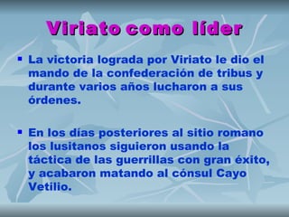 Viriato como líder
   La victoria lograda por Viriato le dio el
    mando de la confederación de tribus y
    durante varios años lucharon a sus
    órdenes.

   En los días posteriores al sitio romano
    los lusitanos siguieron usando la
    táctica de las guerrillas con gran éxito,
    y acabaron matando al cónsul Cayo
    Vetilio.
 