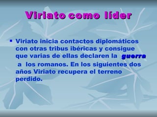 Viriato como líder

   Viriato inicia contactos diplomáticos
    con otras tribus ibéricas y consigue
    que varias de ellas declaren la  guerra
     a los romanos. En los siguientes dos
    años Viriato recupera el terreno
    perdido.
 