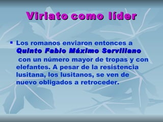 Viriato como líder

   Los romanos enviaron entonces a 
    Quinto Fabio Máximo Serviliano
     con un número mayor de tropas y con
    elefantes. A pesar de la resistencia
    lusitana, los lusitanos, se ven de
    nuevo obligados a retroceder.
 