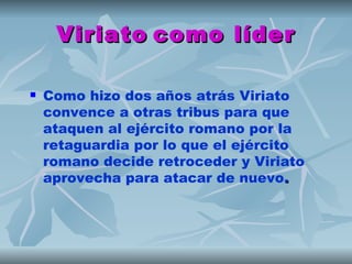 Viriato como líder

   Como hizo dos años atrás Viriato
    convence a otras tribus para que
    ataquen al ejército romano por la
    retaguardia por lo que el ejército
    romano decide retroceder y Viriato
    aprovecha para atacar de nuevo.
 