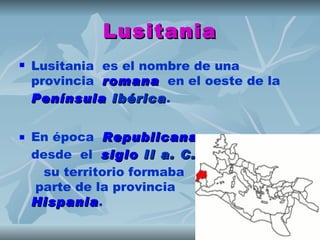 Lusitania
   Lusitania  es el nombre de una
    provincia  romana  en el oeste de la 
    Península Ibérica.
                Ibérica

   En época  Republicana,
                Republicana
    desde el  siglo II a. C.,
                      II a. C.
      su territorio formaba
    parte de la provincia
    Hispania.
    Hispania
 