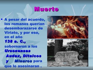 Muerte
   A pesar del acuerdo,
    los romanos querían
    desembarazarse de
    Viriato, y por eso,
    en el año 
    138 a. C.,
    sobornaron a los 
    Ursonenses
     Audax ,  Ditalcos
     y   Minuros para
          Minuros
    que lo asesinaran .
 