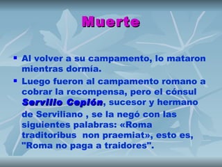 Muerte

   Al volver a su campamento, lo mataron
    mientras dormía.
   Luego fueron al campamento romano a
    cobrar la recompensa, pero el cónsul 
    Servilio Cepión, sucesor y hermano
              Cepión
    de Serviliano , se la negó con las
    siguientes palabras: «Roma
    traditoribus non praemiat», esto es,
    "Roma no paga a traidores".
 