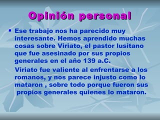 Opinión personal
   Ese trabajo nos ha parecido muy
    interesante. Hemos aprendido muchas
    cosas sobre Viriato, el pastor lusitano
    que fue asesinado por sus propios
    generales en el año 139 a.C.
    Viriato fue valiente al enfrentarse a los
    romanos, y nos parece injusto como lo
    mataron , sobre todo porque fueron sus
     propios generales quienes lo mataron.
 