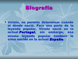 Biografía

   Viriato, no permite determinar cuándo
    ni dónde nació. Para una parte de la
    leyenda popular, Viriato nació en la
    actual Portugal, sin embargo, esa
            Portugal
    misma leyenda popular también le
    sitúa nacido en la actual España.
                              España
 