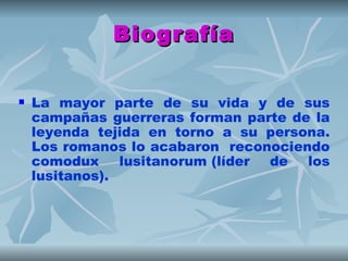 Biografía


   La mayor parte de su vida y de sus
    campañas guerreras forman parte de la
    leyenda tejida en torno a su persona.
    Los romanos lo acabaron reconociendo
    comodux lusitanorum (líder de los
    lusitanos).
 