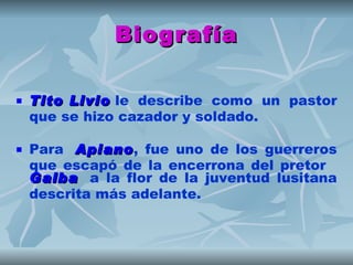 Biografía

   Tito Livio le describe como un pastor
         Livio
    que se hizo cazador y soldado.

   Para  Apiano, fue uno de los guerreros
          Apiano
    que escapó de la encerrona del pretor  
    Galba  a la flor de la juventud lusitana
    descrita más adelante.
 