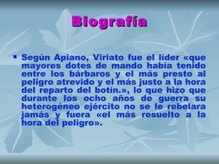 Biografía

   Según Apiano, Viriato fue el líder «que
    mayores dotes de mando había tenido
    entre los bárbaros y el más presto al
    peligro atrevido y el más justo a la hora
    del reparto del botín.», lo que hizo que
    durante los ocho años de guerra su
    heterogéneo ejército no se le rebelara
    jamás y fuera «el más resuelto a la
    hora del peligro».
 