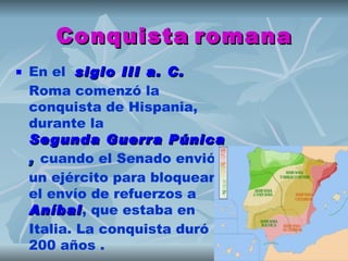 Conquista romana
   En el  siglo III a. C.  
    Roma comenzó la
    conquista de Hispania,
    durante la 
    Segunda Guerra Púnica
    , cuando el Senado envió
    un ejército para bloquear
    el envío de refuerzos a 
    Aníbal, que estaba en
    Aníbal
    Italia. La conquista duró
    200 años .
 
