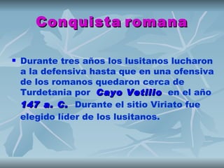 Conquista romana

   Durante tres años los lusitanos lucharon
    a la defensiva hasta que en una ofensiva
    de los romanos quedaron cerca de
    Turdetania por  Cayo Vetilio  en el año 
                            Vetilio
    147 a. C.  Durante el sitio Viriato fue
    elegido líder de los lusitanos.
 