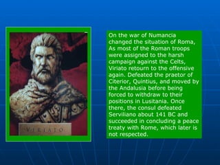 On the war of Numancia changed the situation of Roma, As most of the Roman troops were assigned to the harsh campaign against the Celts, Viriato retourn to the offensive again. Defeated the praetor of Citerior, Quintius, and moved by the Andalusia before being forced to withdraw to their positions in Lusitania. Once there, the consul defeated Serviliano about 141 BC and succeeded in concluding a peace treaty with Rome, which later is not respected. 